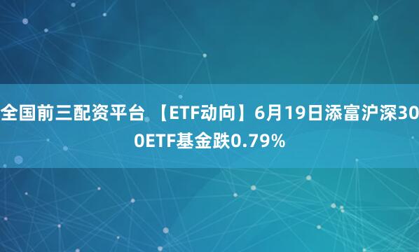 全国前三配资平台 【ETF动向】6月19日添富沪深300ETF基金跌0.79%