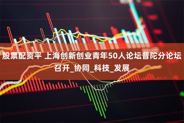 股票配资平 上海创新创业青年50人论坛普陀分论坛召开_协同_科技_发展