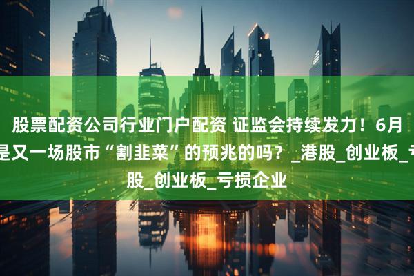 股票配资公司行业门户配资 证监会持续发力！6月23日，是又一场股市“割韭菜”的预兆的吗？_港股_创业板_亏损企业
