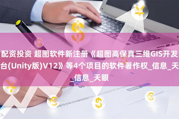 配资投资 超图软件新注册《超图高保真三维GIS开发平台(Unity版)V12》等4个项目的软件著作权_信息_天眼