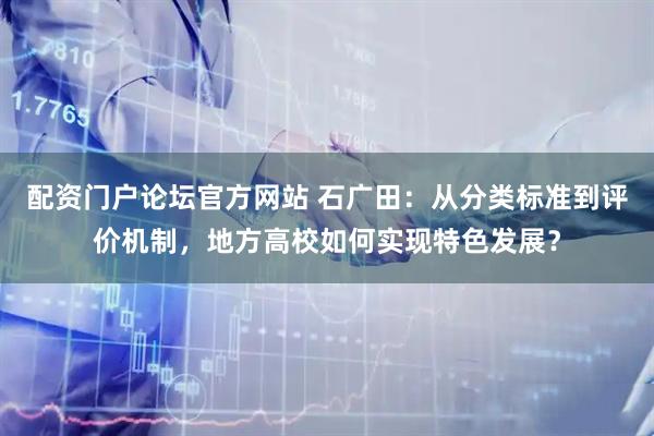 配资门户论坛官方网站 石广田：从分类标准到评价机制，地方高校如何实现特色发展？