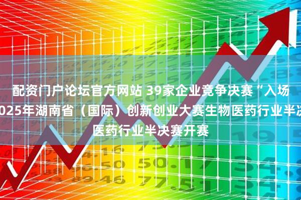 配资门户论坛官方网站 39家企业竞争决赛“入场券”!2025年湖南省(国际)创新创业大赛生物医药行业半决赛开赛