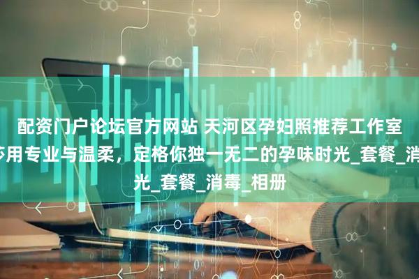 配资门户论坛官方网站 天河区孕妇照推荐工作室:玛瑞莎用专业与温柔,定格你独一无二的孕味时光_套餐_消毒_相册
