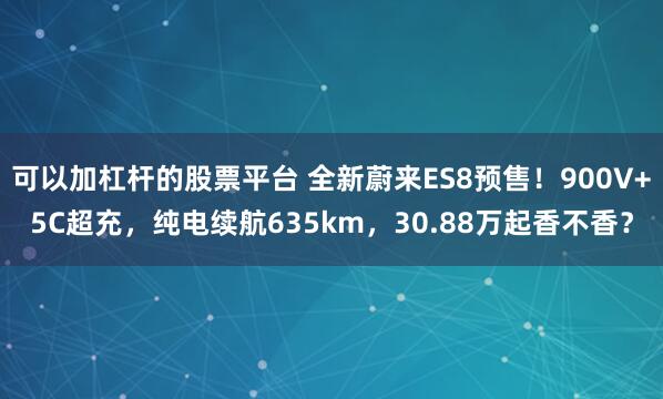 可以加杠杆的股票平台 全新蔚来ES8预售！900V+5C超充，纯电续航635km，30.88万起香不香？