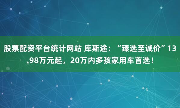 股票配资平台统计网站 库斯途：“臻选至诚价”13.98万元起，20万内多孩家用车首选！