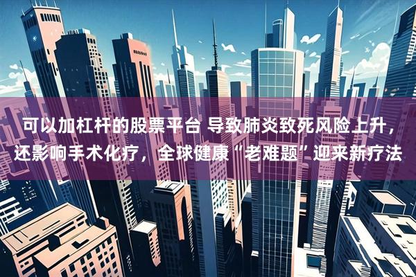可以加杠杆的股票平台 导致肺炎致死风险上升，还影响手术化疗，全球健康“老难题”迎来新疗法
