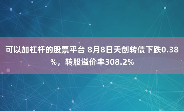 可以加杠杆的股票平台 8月8日天创转债下跌0.38%，转股溢价率308.2%