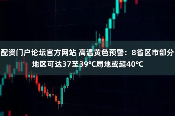 配资门户论坛官方网站 高温黄色预警：8省区市部分地区可达37至39℃局地或超40℃