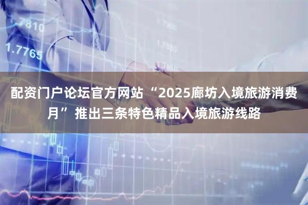 配资门户论坛官方网站 “2025廊坊入境旅游消费月” 推出三条特色精品入境旅游线路
