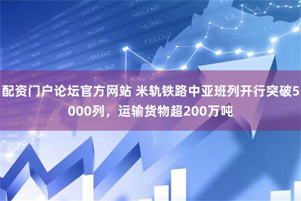 配资门户论坛官方网站 米轨铁路中亚班列开行突破5000列，运输货物超200万吨