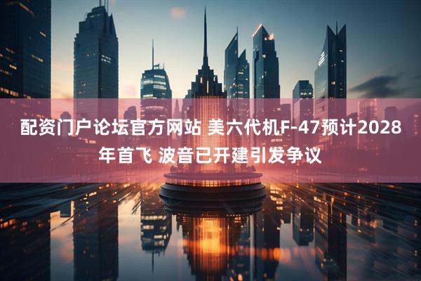 配资门户论坛官方网站 美六代机F-47预计2028年首飞 波音已开建引发争议