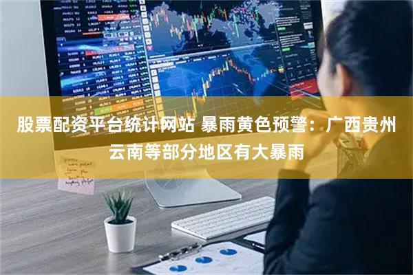 股票配资平台统计网站 暴雨黄色预警：广西贵州云南等部分地区有大暴雨