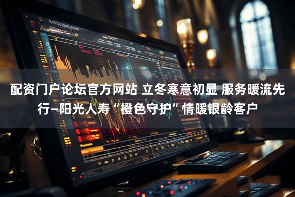 配资门户论坛官方网站 立冬寒意初显 服务暖流先行—阳光人寿“橙色守护”情暖银龄客户