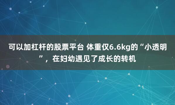 可以加杠杆的股票平台 体重仅6.6kg的“小透明”，在妇幼遇见了成长的转机