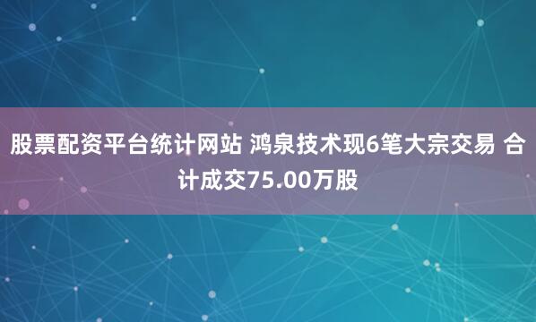 股票配资平台统计网站 鸿泉技术现6笔大宗交易 合计成交75.00万股