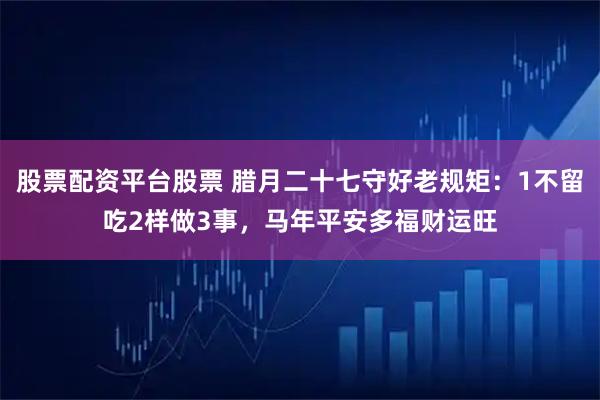 股票配资平台股票 腊月二十七守好老规矩：1不留吃2样做3事，马年平安多福财运旺