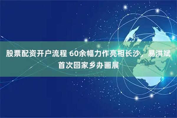 股票配资开户流程 60余幅力作亮相长沙,易洪斌首次回家乡办画展