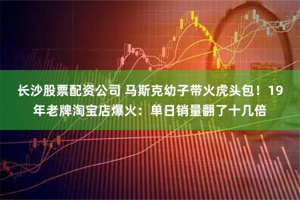 长沙股票配资公司 马斯克幼子带火虎头包!19年老牌淘宝店爆火:单日销量翻了十几倍