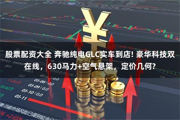 股票配资大全 奔驰纯电GLC实车到店! 豪华科技双在线,630马力+空气悬架,定价几何?