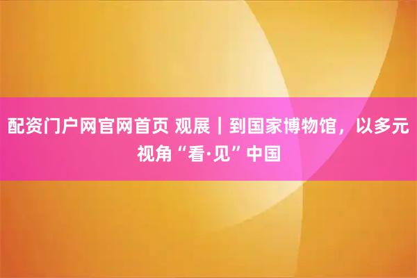 配资门户网官网首页 观展|到国家博物馆,以多元视角“看·见”中国