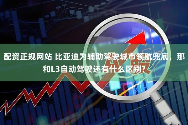 配资正规网站 比亚迪为辅助驾驶城市领航兜底,那和L3自动驾驶还有什么区别?