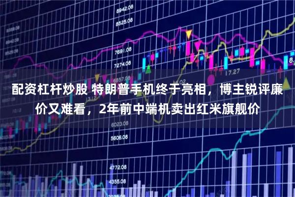配资杠杆炒股 特朗普手机终于亮相,博主锐评廉价又难看,2年前中端机卖出红米旗舰价