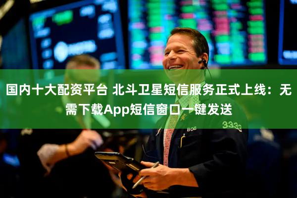 国内十大配资平台 北斗卫星短信服务正式上线:无需下载App短信窗口一键发送