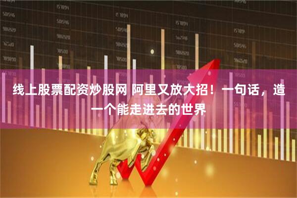 线上股票配资炒股网 阿里又放大招!一句话,造一个能走进去的世界